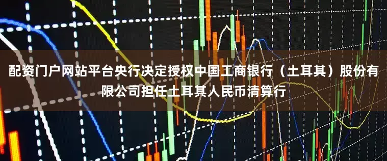 配资门户网站平台央行决定授权中国工商银行（土耳其）股份有限公司担任土耳其人民币清算行