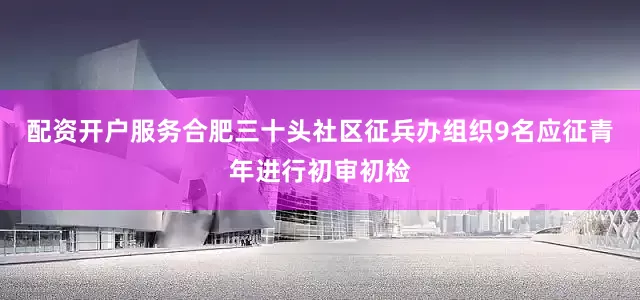 配资开户服务合肥三十头社区征兵办组织9名应征青年进行初审初检