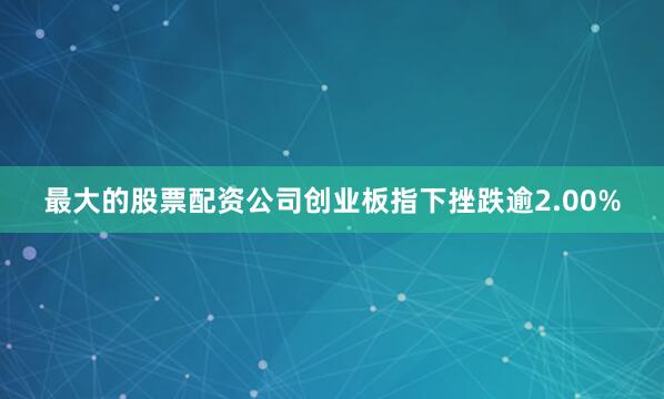 最大的股票配资公司创业板指下挫跌逾2.00%