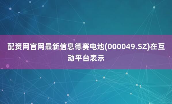 配资网官网最新信息德赛电池(000049.SZ)在互动平台表示
