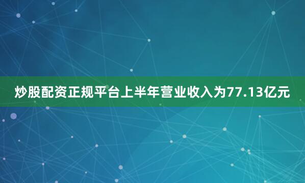 炒股配资正规平台上半年营业收入为77.13亿元