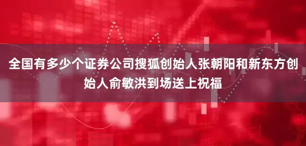 全国有多少个证券公司搜狐创始人张朝阳和新东方创始人俞敏洪到场送上祝福