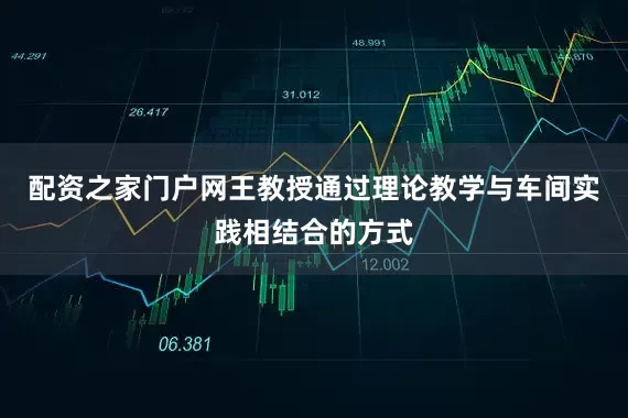 配资之家门户网王教授通过理论教学与车间实践相结合的方式