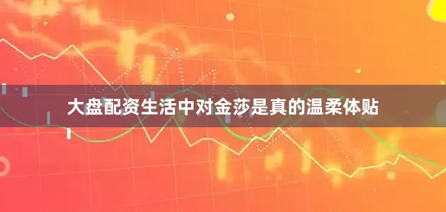 大盘配资生活中对金莎是真的温柔体贴