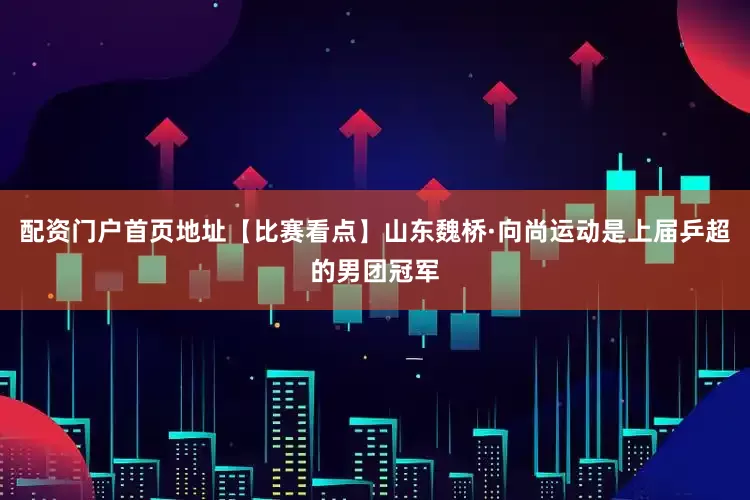 配资门户首页地址【比赛看点】山东魏桥·向尚运动是上届乒超的男团冠军
