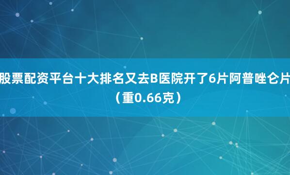 股票配资平台十大排名又去B医院开了6片阿普唑仑片（重0.66克）